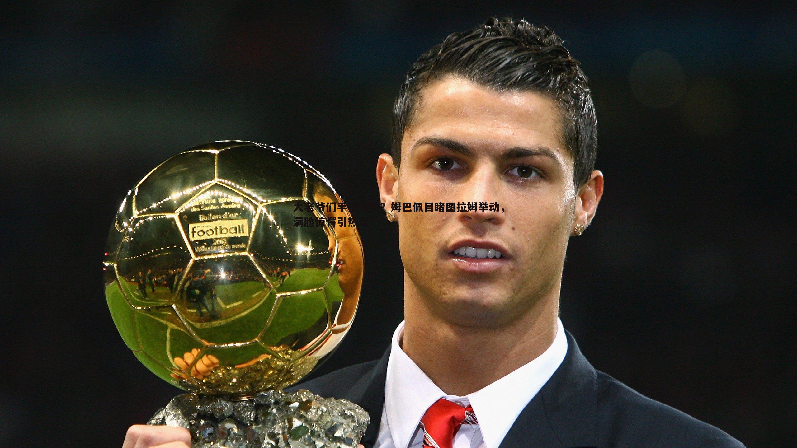 大老爷们手持何物?姆巴佩目睹图拉姆举动,满脸惊愕引热议