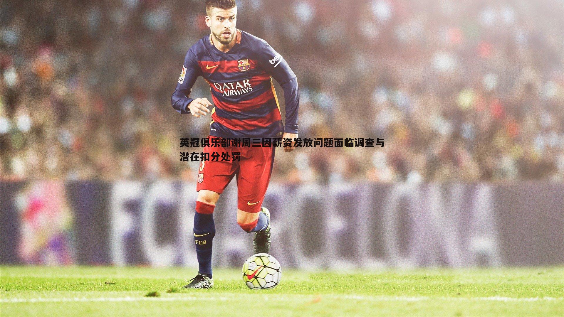 英冠俱乐部谢周三因薪资发放问题面临调查与潜在扣分处罚