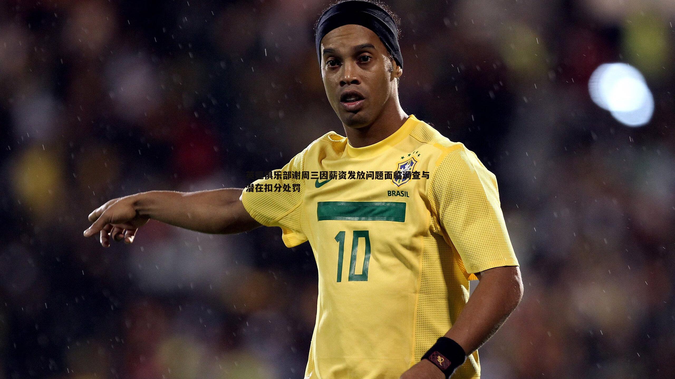 英冠俱乐部谢周三因薪资发放问题面临调查与潜在扣分处罚